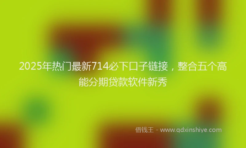 2025年热门最新714必下口子链接，整合五个高能分期贷款软件新秀