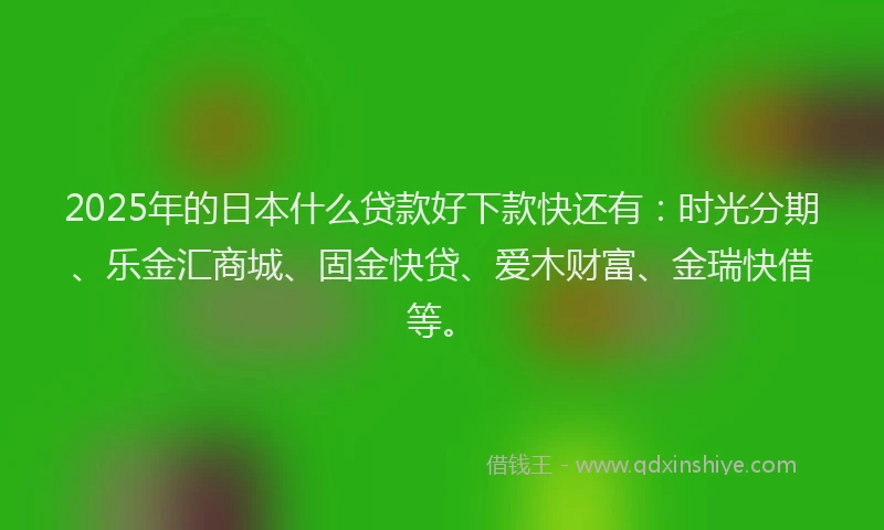 2025年的日本什么贷款好下款快还有：时光分期、乐金汇商城、固金快贷、爱木财富、金瑞快借等。