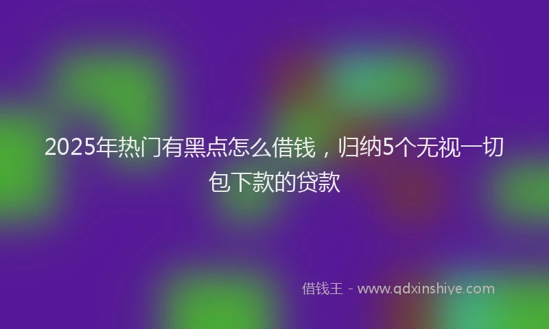 2025年热门有黑点怎么借钱，归纳5个无视一切包下款的贷款