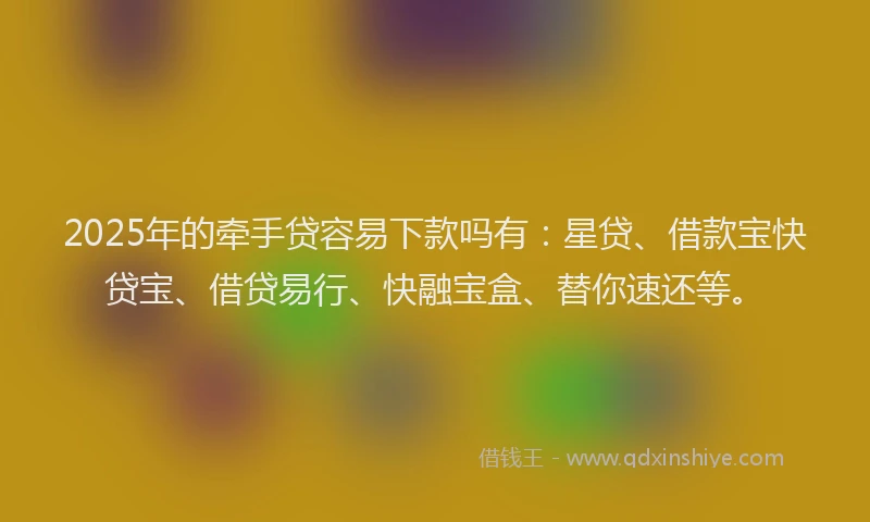 2025年的牵手贷容易下款吗有：星贷、借款宝快贷宝、借贷易行、快融宝盒、替你速还等。