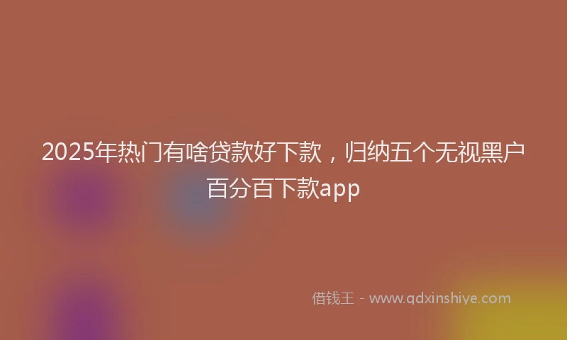 2025年热门有啥贷款好下款，归纳五个无视黑户百分百下款app