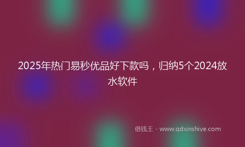 2025年热门易秒优品好下款吗，归纳5个2024放水软件