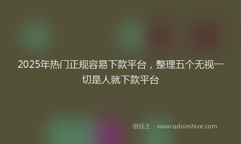 2025年热门正规容易下款平台，整理五个无视一切是人就下款平台