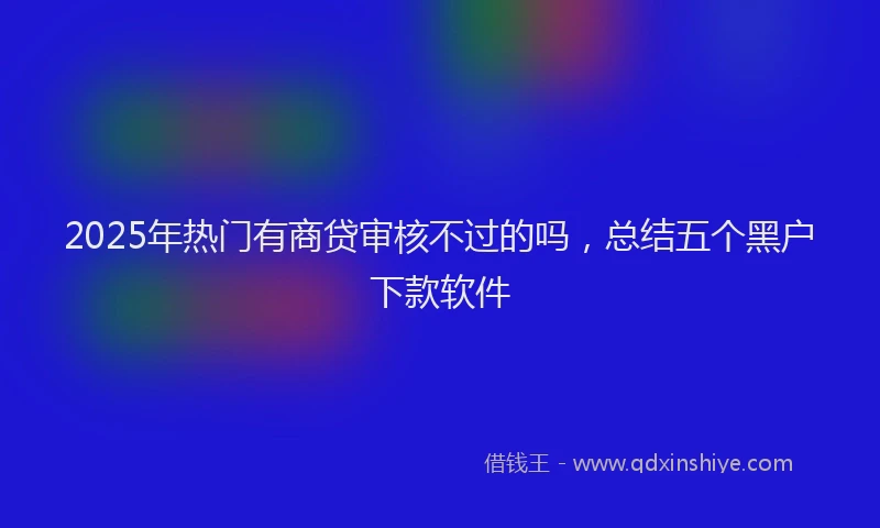 2025年热门有商贷审核不过的吗，总结五个黑户下款软件