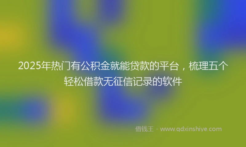 2025年热门有公积金就能贷款的平台，梳理五个轻松借款无征信记录的软件