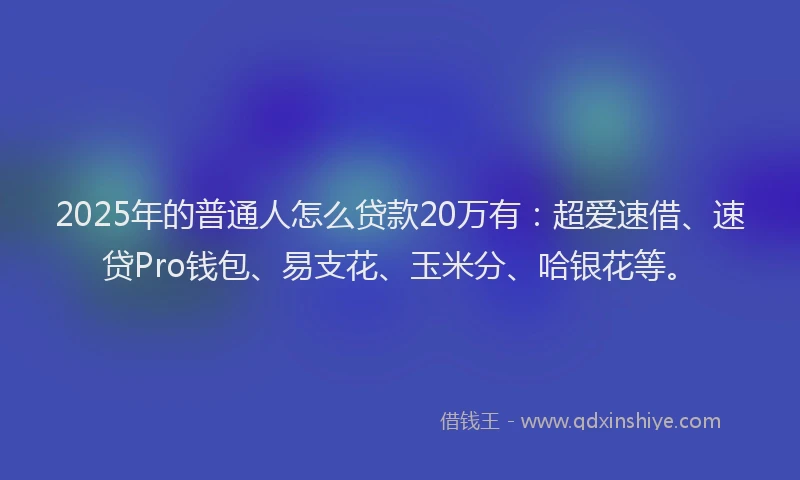 2025年的普通人怎么贷款20万有：超爱速借、速贷Pro钱包、易支花、玉米分、哈银花等。