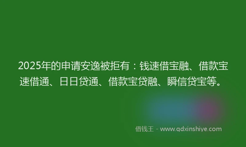2025年的申请安逸被拒有：钱速借宝融、借款宝速借通、日日贷通、借款宝贷融、瞬信贷宝等。