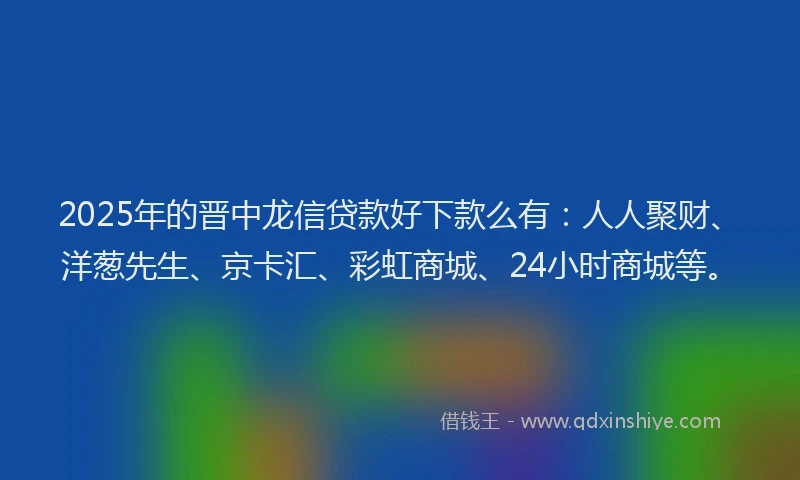 2025年的晋中龙信贷款好下款么有：人人聚财、洋葱先生、京卡汇、彩虹商城、24小时商城等。
