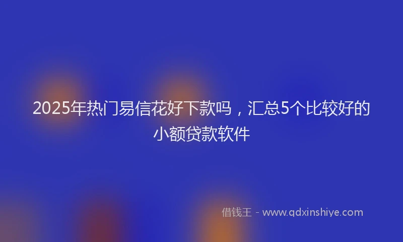 2025年热门易信花好下款吗，汇总5个比较好的小额贷款软件