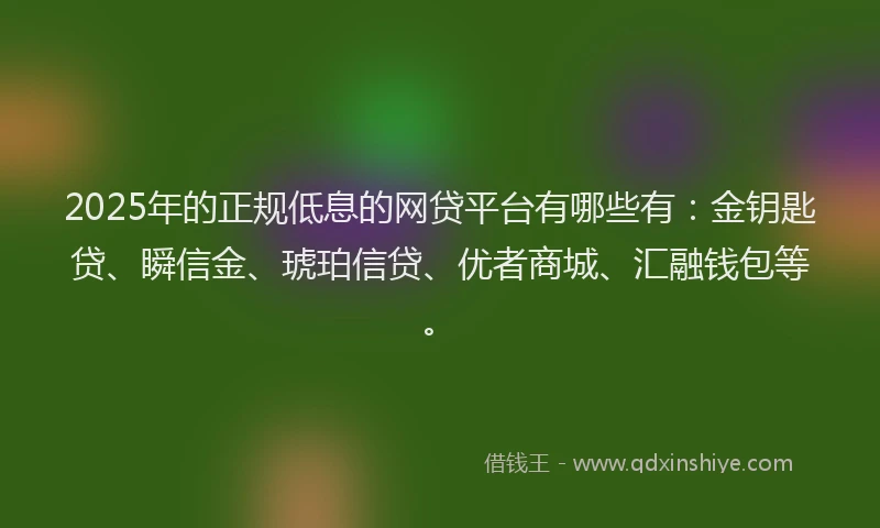 2025年的正规低息的网贷平台有哪些有：金钥匙贷、瞬信金、琥珀信贷、优者商城、汇融钱包等。