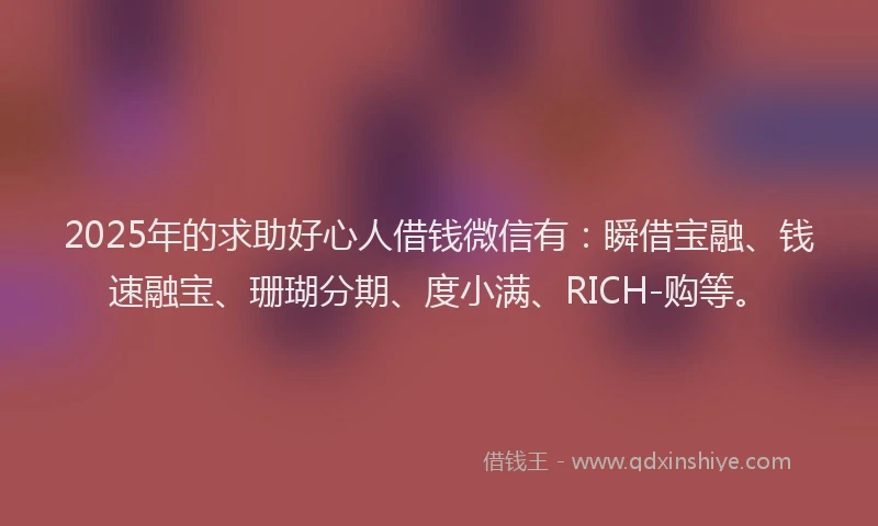 2025年的求助好心人借钱微信有：瞬借宝融、钱速融宝、珊瑚分期、度小满、RICH-购等。