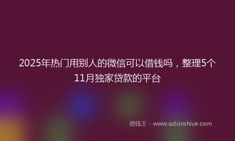 2025年热门用别人的微信可以借钱吗，整理5个11月独家贷款的平台