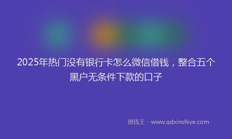 2025年热门没有银行卡怎么微信借钱，整合五个黑户无条件下款的口子