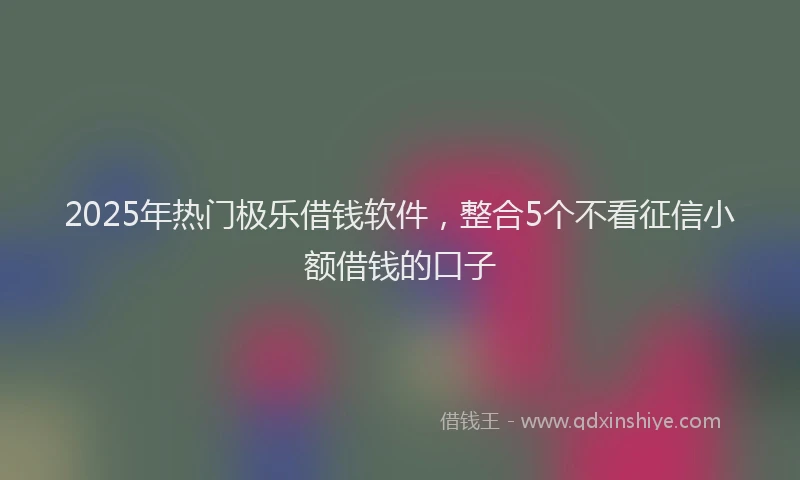 2025年热门极乐借钱软件，整合5个不看征信小额借钱的口子