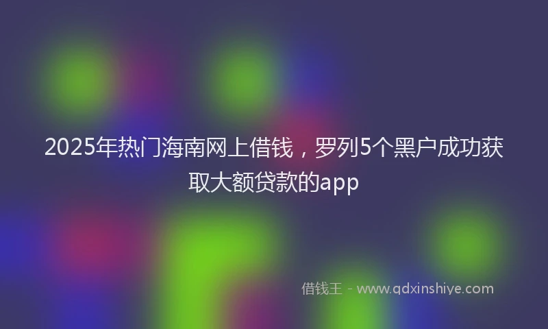 2025年热门海南网上借钱，罗列5个黑户成功获取大额贷款的app