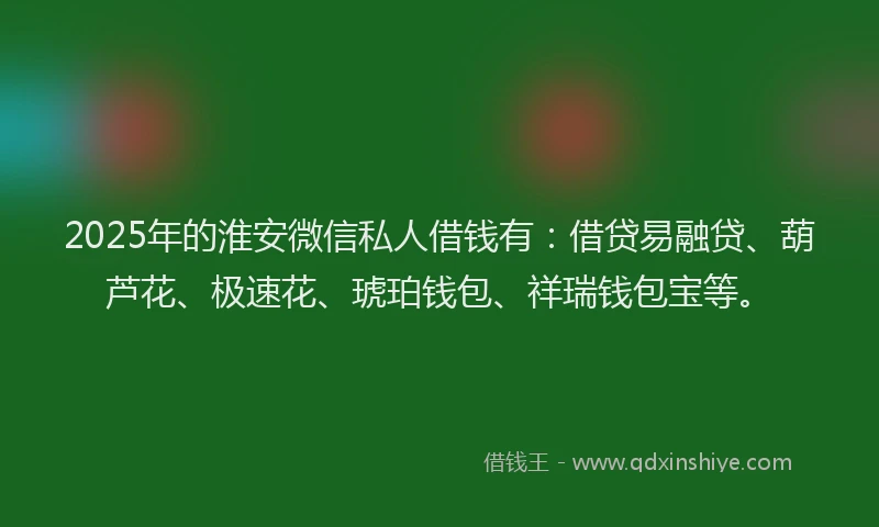2025年的淮安微信私人借钱有：借贷易融贷、葫芦花、极速花、琥珀钱包、祥瑞钱包宝等。