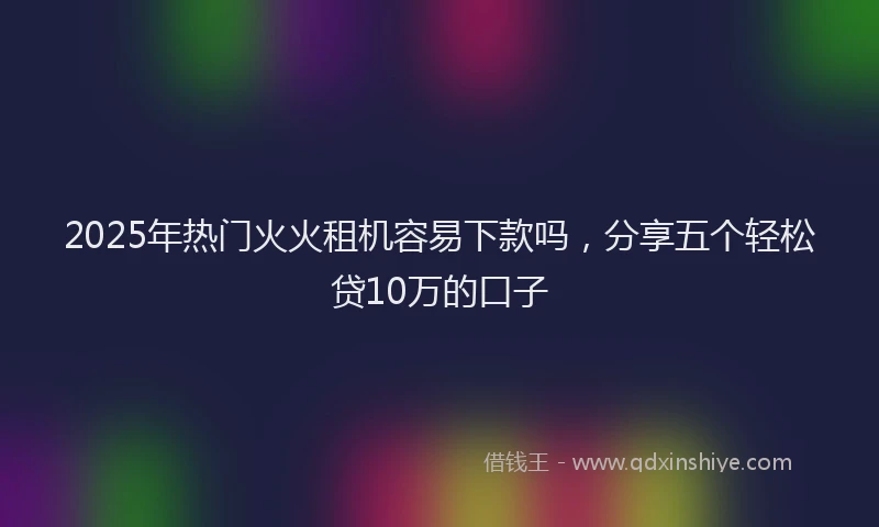 2025年热门火火租机容易下款吗，分享五个轻松贷10万的口子