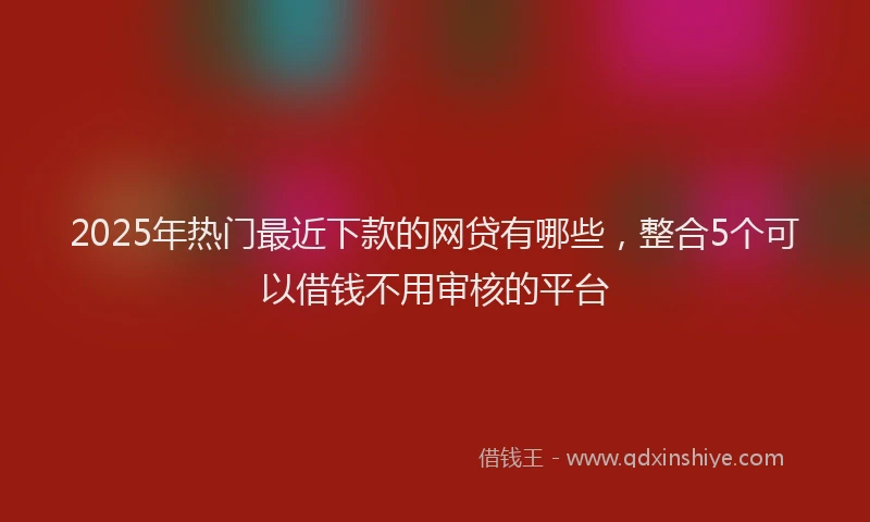 2025年热门最近下款的网贷有哪些，整合5个可以借钱不用审核的平台