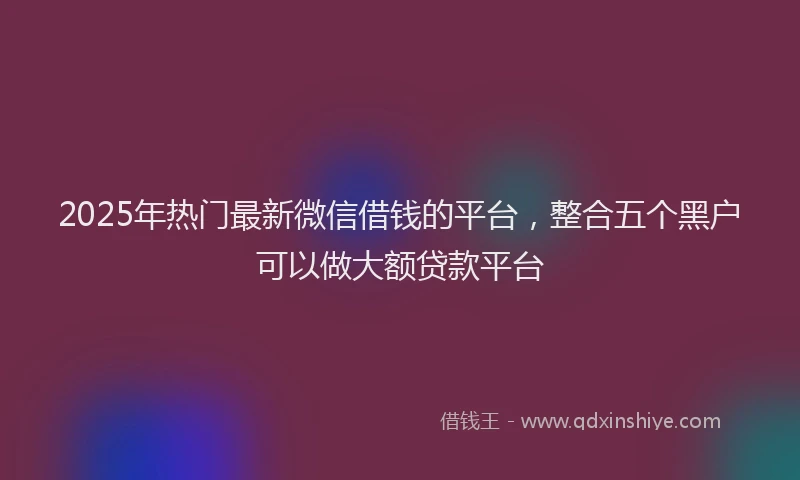 2025年热门最新微信借钱的平台，整合五个黑户可以做大额贷款平台