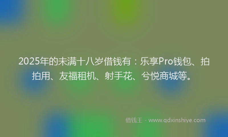 2025年的未满十八岁借钱有：乐享Pro钱包、拍拍用、友福租机、射手花、兮悦商城等。