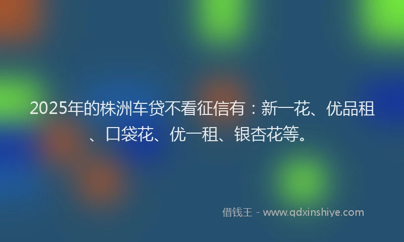2025年的株洲车贷不看征信有：新一花、优品租、口袋花、优一租、银杏花等。