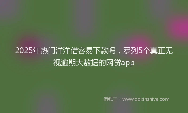 2025年热门洋洋借容易下款吗，罗列5个真正无视逾期大数据的网贷app