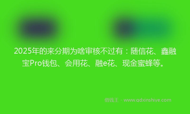 2025年的来分期为啥审核不过有：随信花、鑫融宝Pro钱包、会用花、融e花、现金蜜蜂等。
