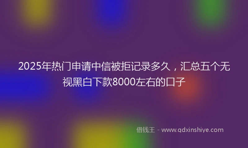 2025年热门申请中信被拒记录多久，汇总五个无视黑白下款8000左右的口子