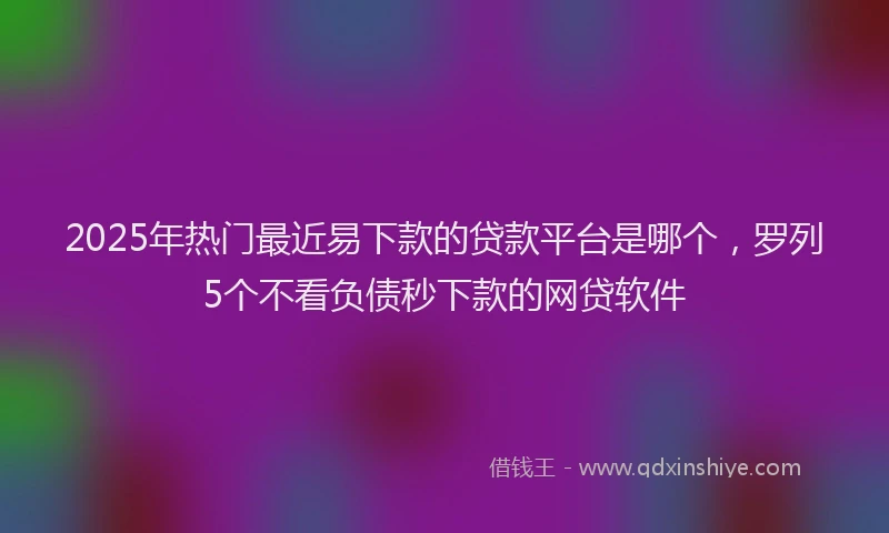 2025年热门最近易下款的贷款平台是哪个，罗列5个不看负债秒下款的网贷软件