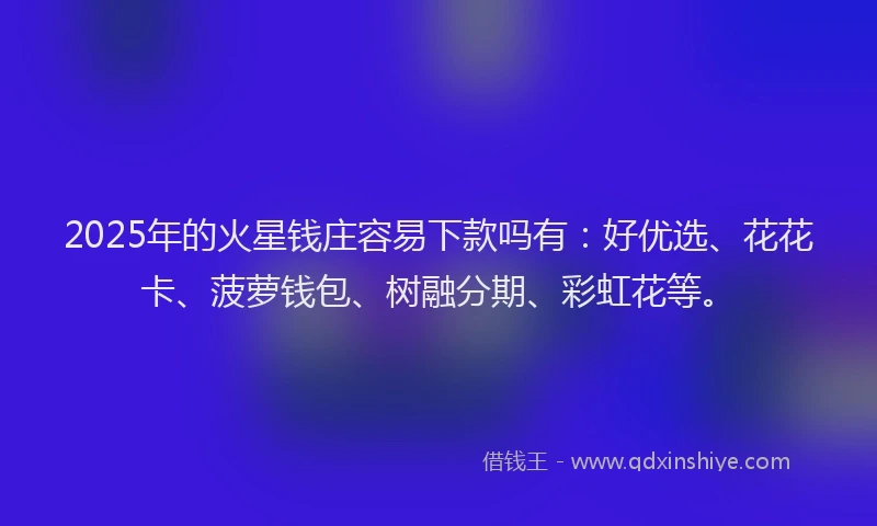 2025年的火星钱庄容易下款吗有：好优选、花花卡、菠萝钱包、树融分期、彩虹花等。