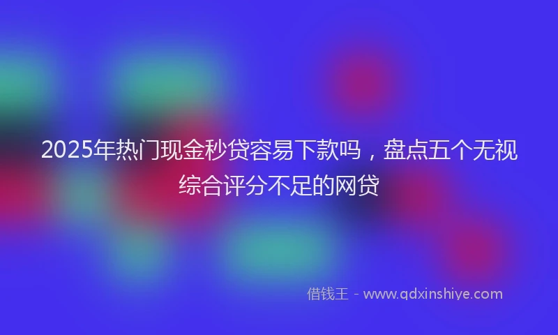 2025年热门现金秒贷容易下款吗，盘点五个无视综合评分不足的网贷