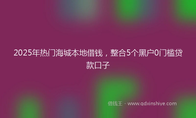 2025年热门海城本地借钱，整合5个黑户0门槛贷款口子