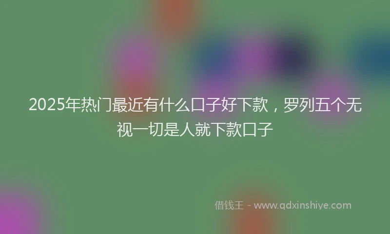 2025年热门最近有什么口子好下款，罗列五个无视一切是人就下款口子