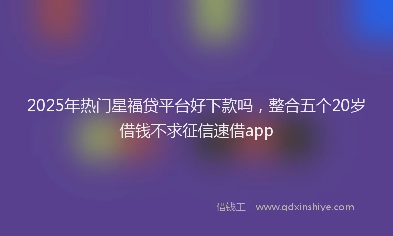 2025年热门星福贷平台好下款吗，整合五个20岁借钱不求征信速借app