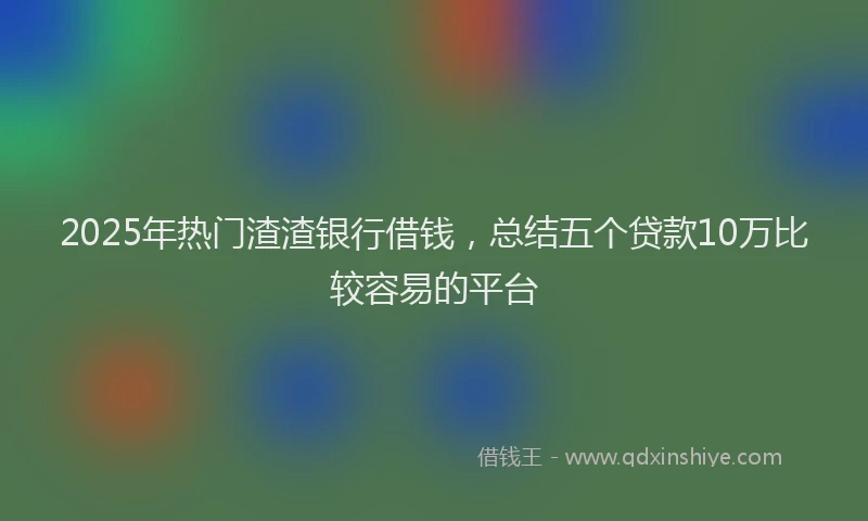 2025年热门渣渣银行借钱，总结五个贷款10万比较容易的平台