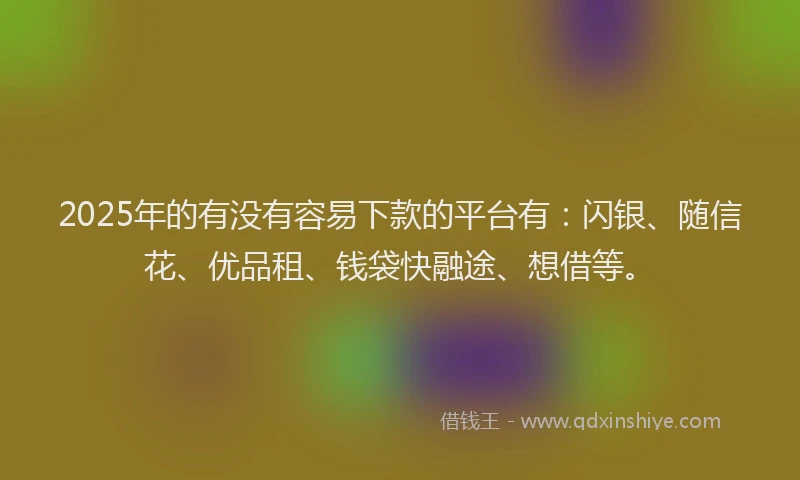 2025年的有没有容易下款的平台有：闪银、随信花、优品租、钱袋快融途、想借等。