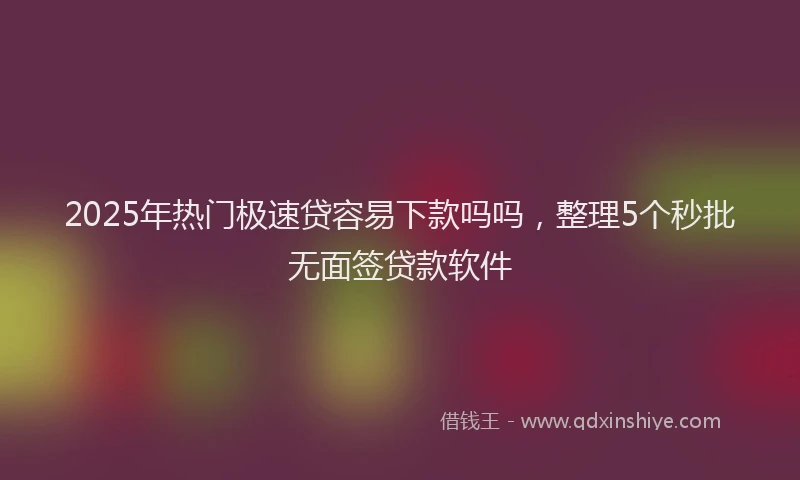 2025年热门极速贷容易下款吗吗，整理5个秒批无面签贷款软件