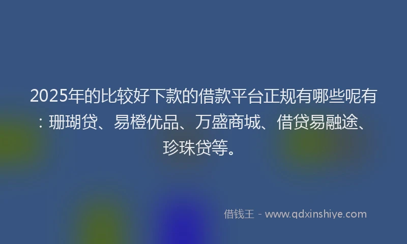 2025年的比较好下款的借款平台正规有哪些呢有：珊瑚贷、易橙优品、万盛商城、借贷易融途、珍珠贷等。