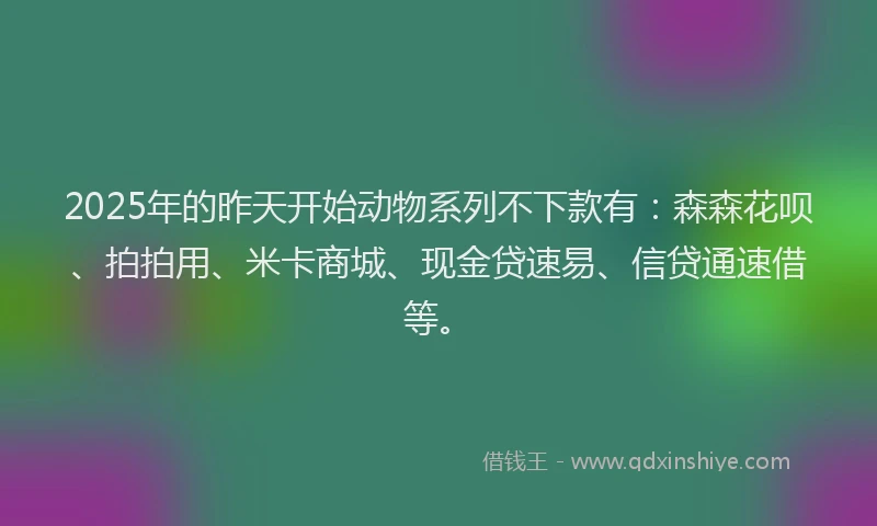 2025年的昨天开始动物系列不下款有：森森花呗、拍拍用、米卡商城、现金贷速易、信贷通速借等。