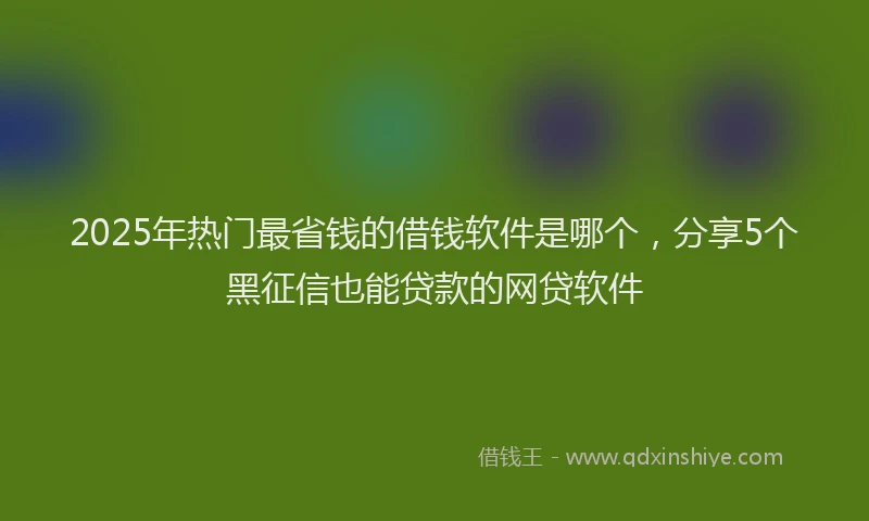 2025年热门最省钱的借钱软件是哪个，分享5个黑征信也能贷款的网贷软件
