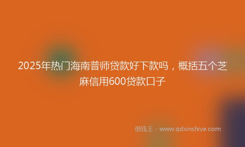 2025年热门海南普师贷款好下款吗，概括五个芝麻信用600贷款口子