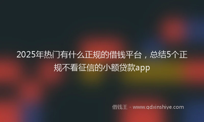 2025年热门有什么正规的借钱平台，总结5个正规不看征信的小额贷款app