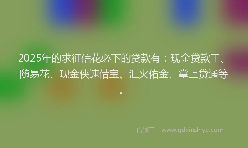 2025年的求征信花必下的贷款有：现金贷款王、随易花、现金侠速借宝、汇火佑金、掌上贷通等。