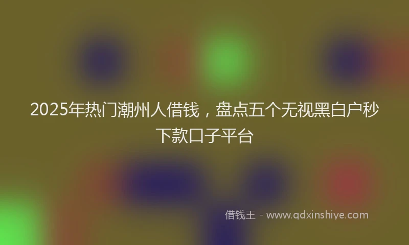 2025年热门潮州人借钱，盘点五个无视黑白户秒下款口子平台