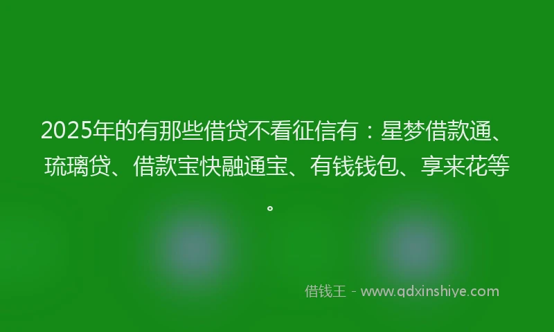 2025年的有那些借贷不看征信有：星梦借款通、琉璃贷、借款宝快融通宝、有钱钱包、享来花等。