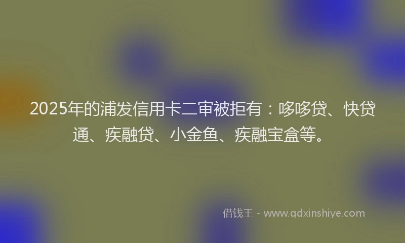 2025年的浦发信用卡二审被拒有：哆哆贷、快贷通、疾融贷、小金鱼、疾融宝盒等。