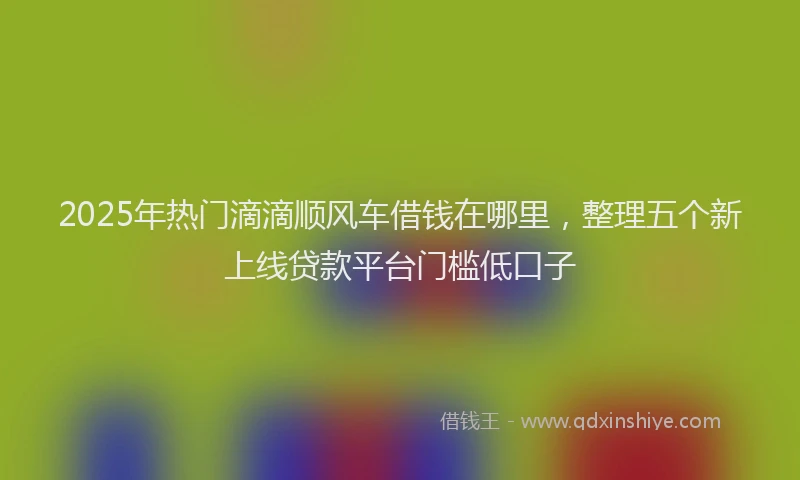 2025年热门滴滴顺风车借钱在哪里，整理五个新上线贷款平台门槛低口子