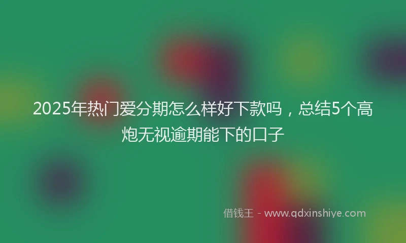2025年热门爱分期怎么样好下款吗，总结5个高炮无视逾期能下的口子