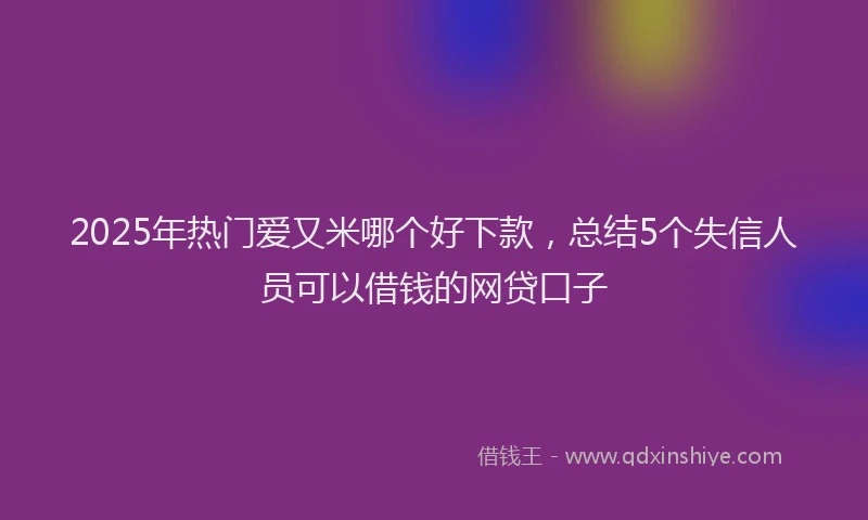 2025年热门爱又米哪个好下款，总结5个失信人员可以借钱的网贷口子