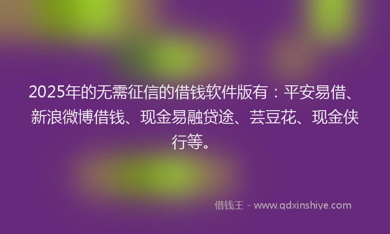2025年的无需征信的借钱软件版有：平安易借、新浪微博借钱、现金易融贷途、芸豆花、现金侠行等。